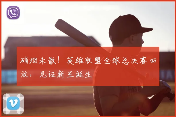 硝烟未散!英雄联盟全球总决赛回放,见证新王诞生