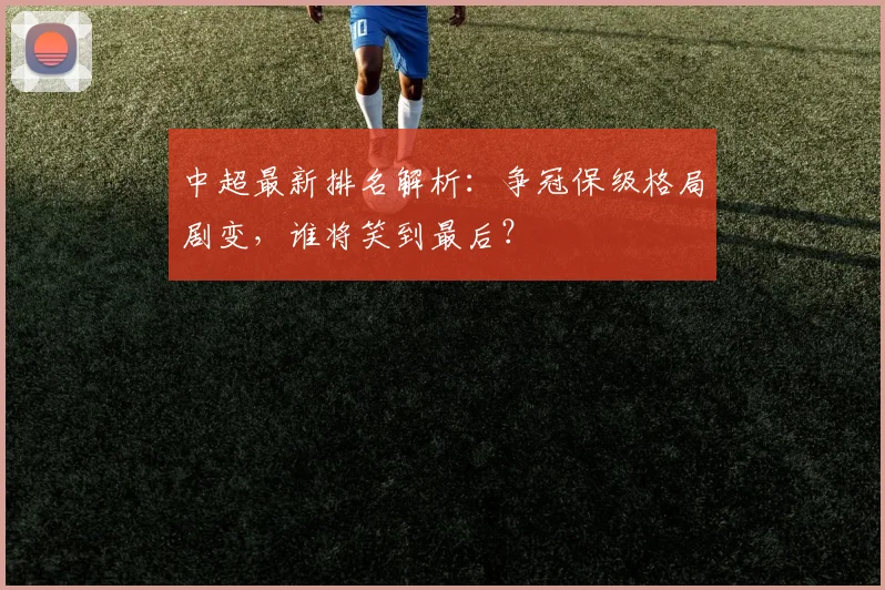 中超最新排名解析:争冠保级格局剧变,谁将笑到最后?