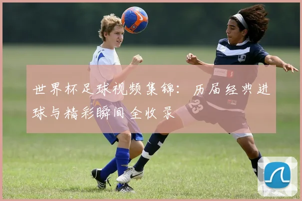 世界杯足球视频集锦：历届经典进球与精彩瞬间全收录