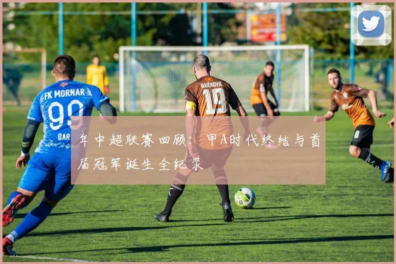 年中超联赛回顾:甲A时代终结与首届冠军诞生全纪录
